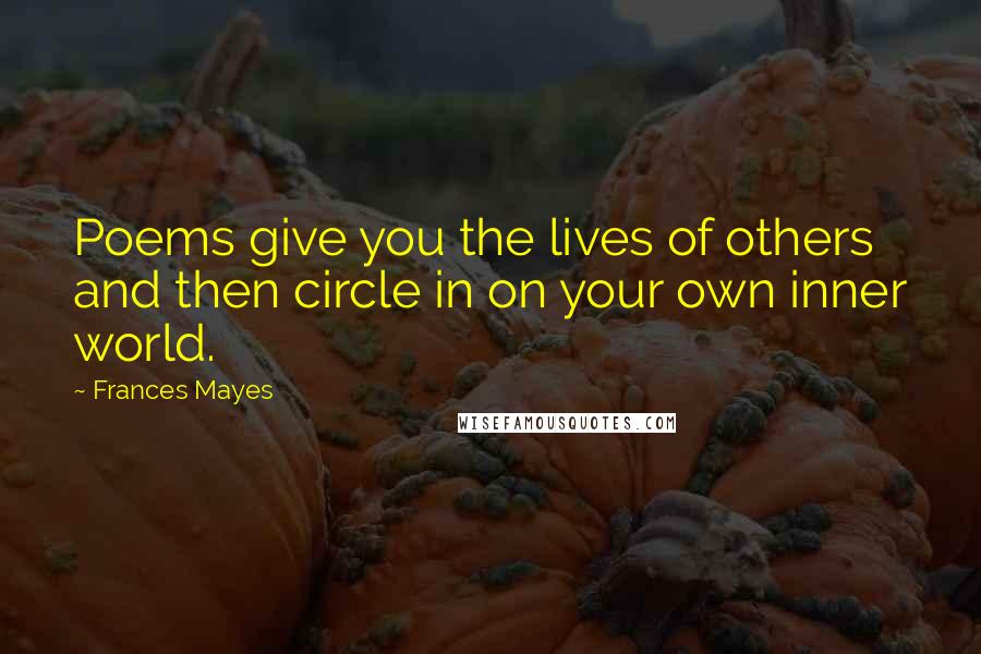 Frances Mayes Quotes: Poems give you the lives of others and then circle in on your own inner world.