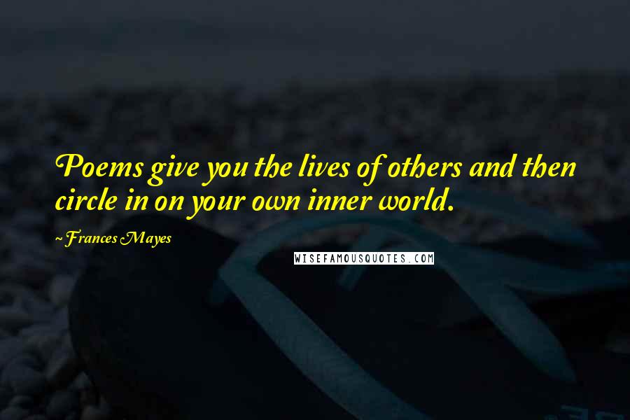 Frances Mayes Quotes: Poems give you the lives of others and then circle in on your own inner world.