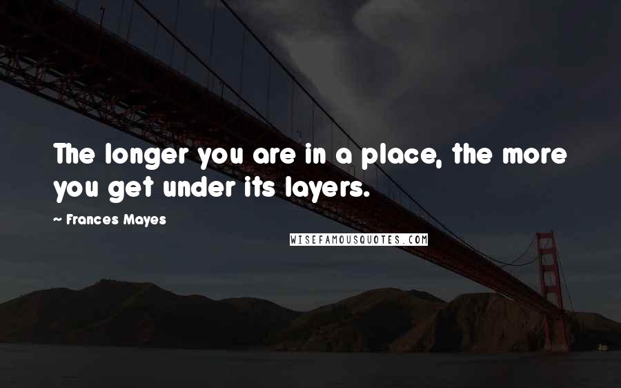 Frances Mayes Quotes: The longer you are in a place, the more you get under its layers.