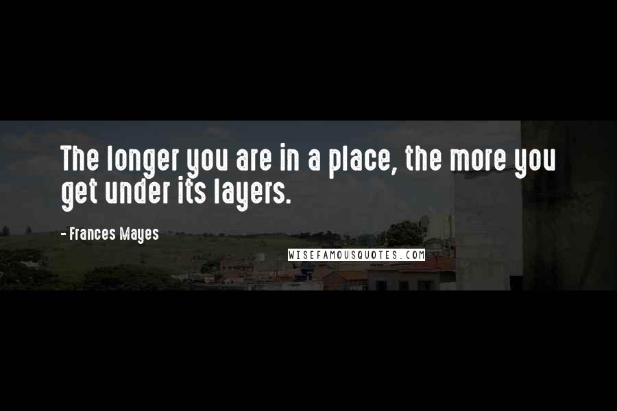 Frances Mayes Quotes: The longer you are in a place, the more you get under its layers.