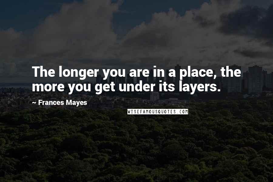 Frances Mayes Quotes: The longer you are in a place, the more you get under its layers.