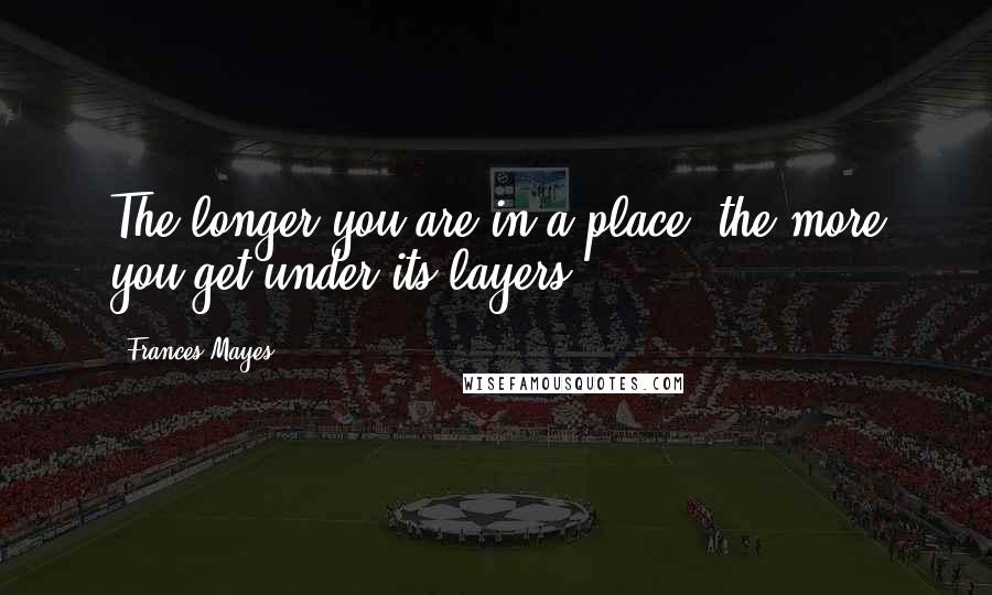 Frances Mayes Quotes: The longer you are in a place, the more you get under its layers.