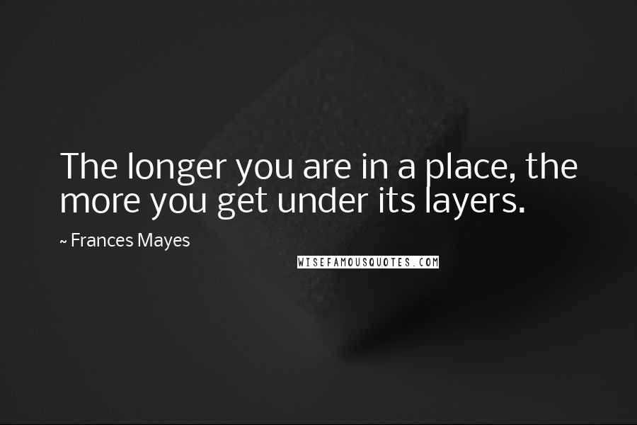 Frances Mayes Quotes: The longer you are in a place, the more you get under its layers.