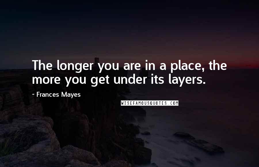 Frances Mayes Quotes: The longer you are in a place, the more you get under its layers.