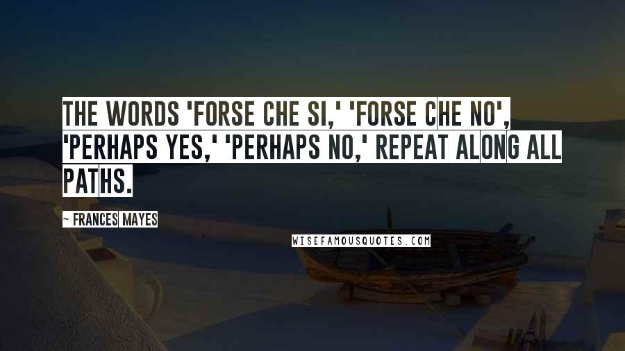 Frances Mayes Quotes: The words 'forse che si,' 'forse che no', 'perhaps yes,' 'perhaps no,' repeat along all paths.