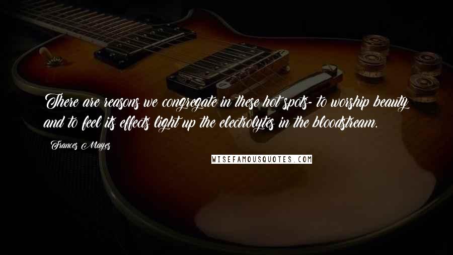 Frances Mayes Quotes: There are reasons we congregate in these hot spots- to worship beauty and to feel its effects light up the electrolytes in the bloodstream.