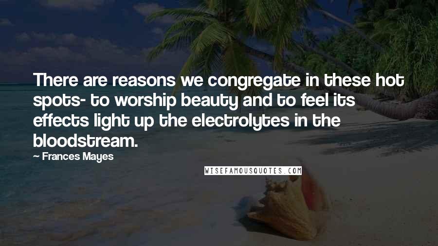 Frances Mayes Quotes: There are reasons we congregate in these hot spots- to worship beauty and to feel its effects light up the electrolytes in the bloodstream.