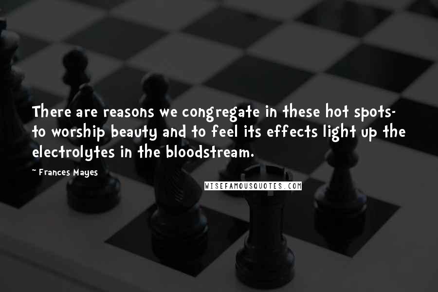 Frances Mayes Quotes: There are reasons we congregate in these hot spots- to worship beauty and to feel its effects light up the electrolytes in the bloodstream.