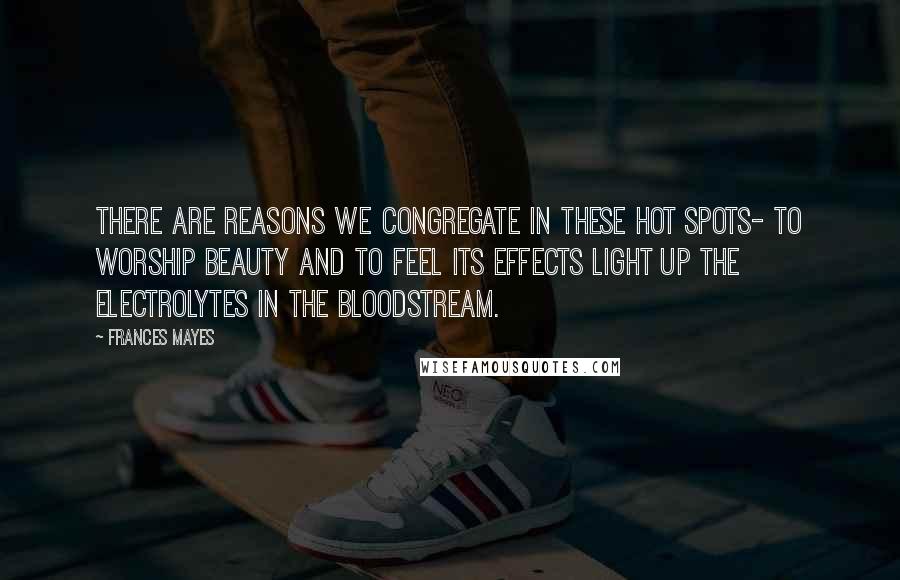 Frances Mayes Quotes: There are reasons we congregate in these hot spots- to worship beauty and to feel its effects light up the electrolytes in the bloodstream.