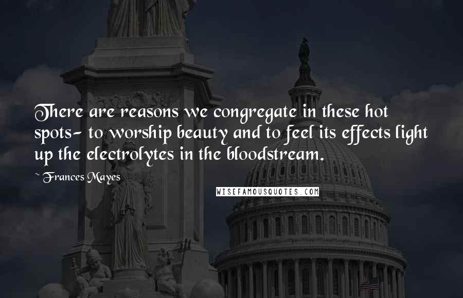 Frances Mayes Quotes: There are reasons we congregate in these hot spots- to worship beauty and to feel its effects light up the electrolytes in the bloodstream.