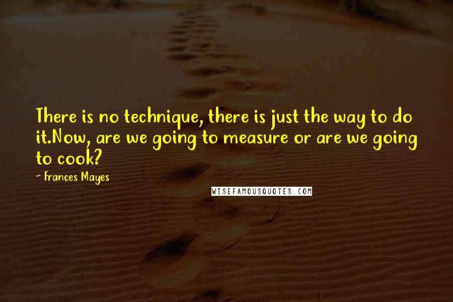 Frances Mayes Quotes: There is no technique, there is just the way to do it.Now, are we going to measure or are we going to cook?