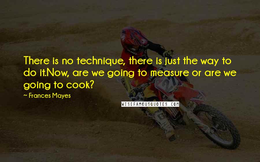 Frances Mayes Quotes: There is no technique, there is just the way to do it.Now, are we going to measure or are we going to cook?