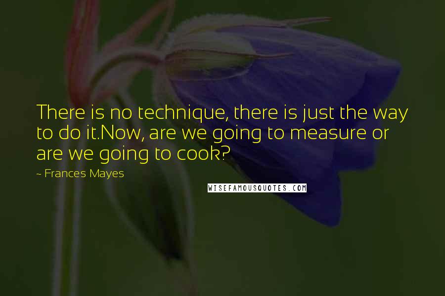 Frances Mayes Quotes: There is no technique, there is just the way to do it.Now, are we going to measure or are we going to cook?