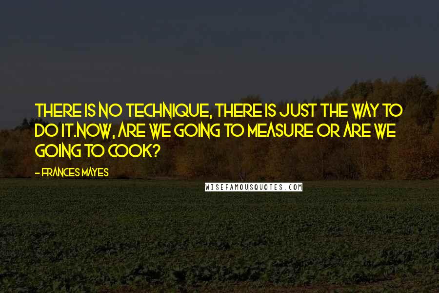 Frances Mayes Quotes: There is no technique, there is just the way to do it.Now, are we going to measure or are we going to cook?