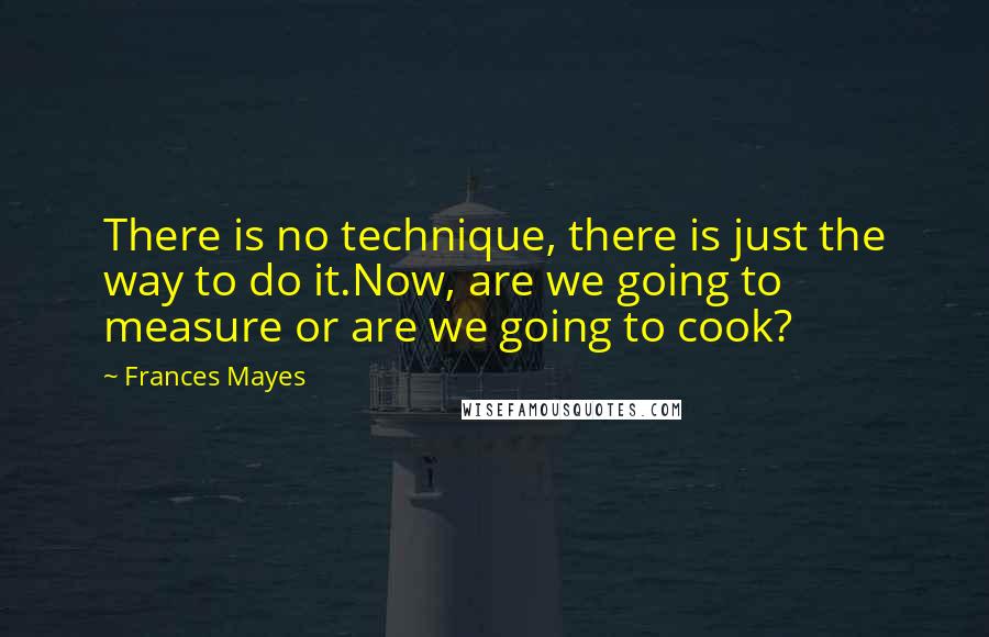 Frances Mayes Quotes: There is no technique, there is just the way to do it.Now, are we going to measure or are we going to cook?