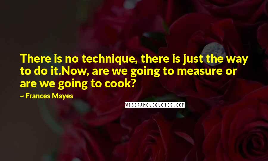 Frances Mayes Quotes: There is no technique, there is just the way to do it.Now, are we going to measure or are we going to cook?