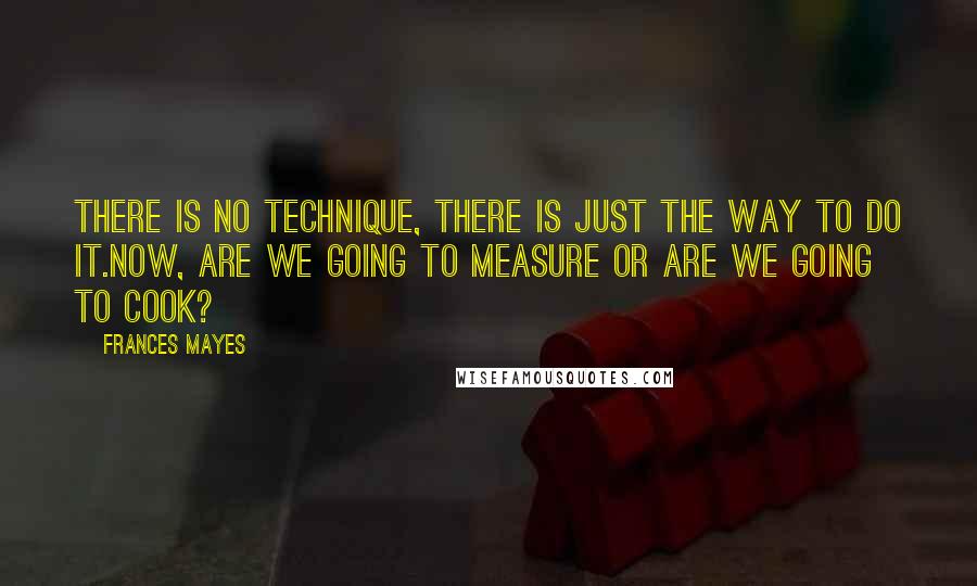 Frances Mayes Quotes: There is no technique, there is just the way to do it.Now, are we going to measure or are we going to cook?