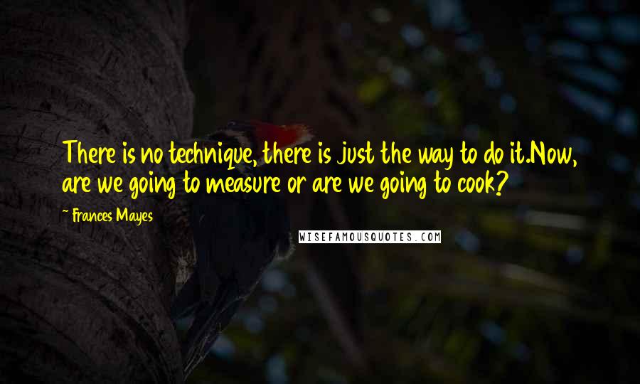 Frances Mayes Quotes: There is no technique, there is just the way to do it.Now, are we going to measure or are we going to cook?