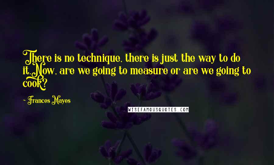 Frances Mayes Quotes: There is no technique, there is just the way to do it.Now, are we going to measure or are we going to cook?