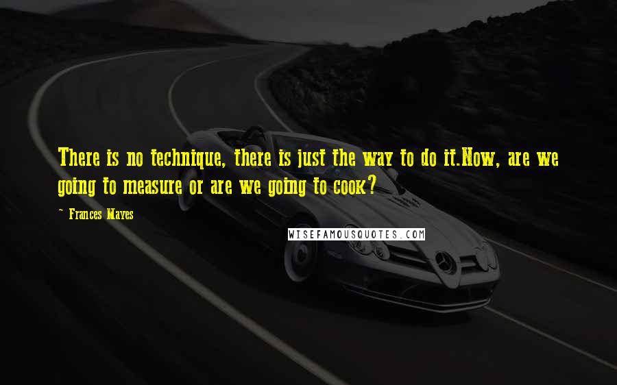 Frances Mayes Quotes: There is no technique, there is just the way to do it.Now, are we going to measure or are we going to cook?