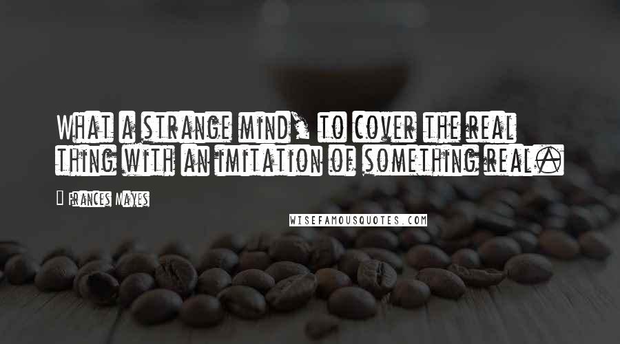 Frances Mayes Quotes: What a strange mind, to cover the real thing with an imitation of something real.