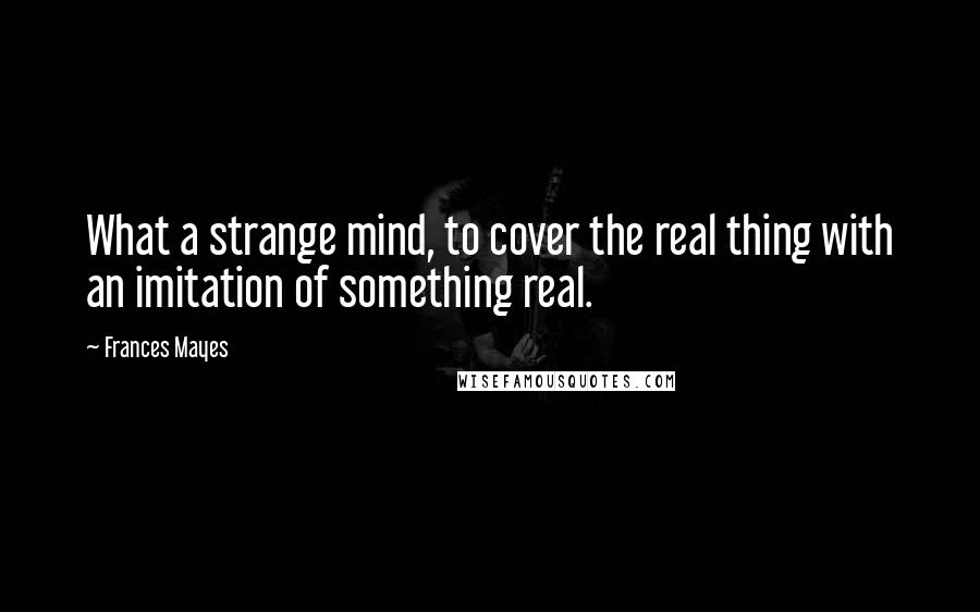 Frances Mayes Quotes: What a strange mind, to cover the real thing with an imitation of something real.