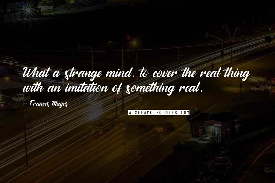 Frances Mayes Quotes: What a strange mind, to cover the real thing with an imitation of something real.