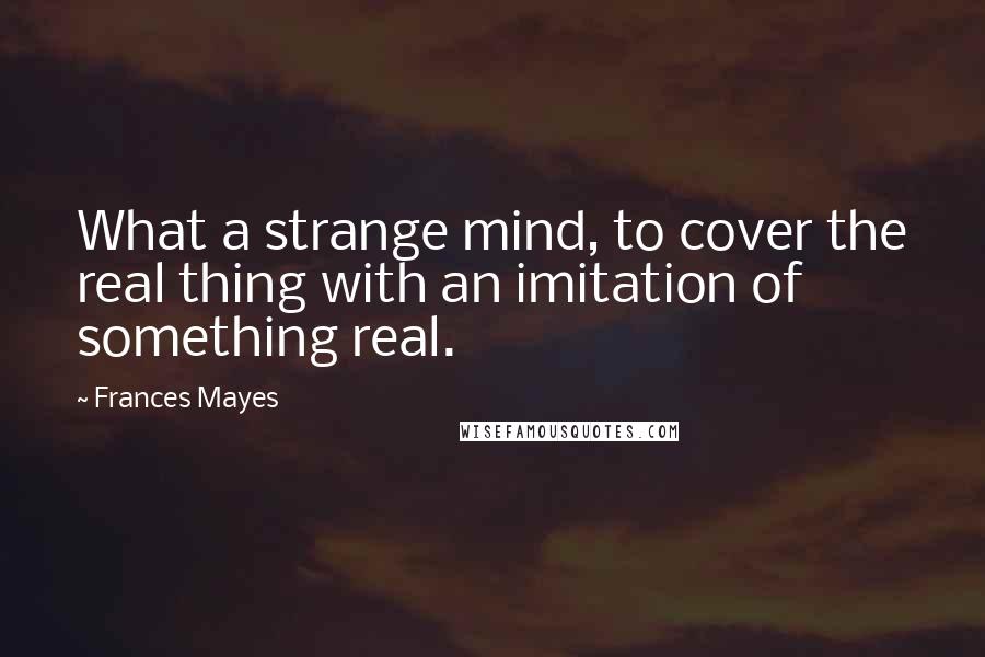 Frances Mayes Quotes: What a strange mind, to cover the real thing with an imitation of something real.