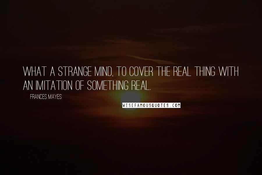 Frances Mayes Quotes: What a strange mind, to cover the real thing with an imitation of something real.
