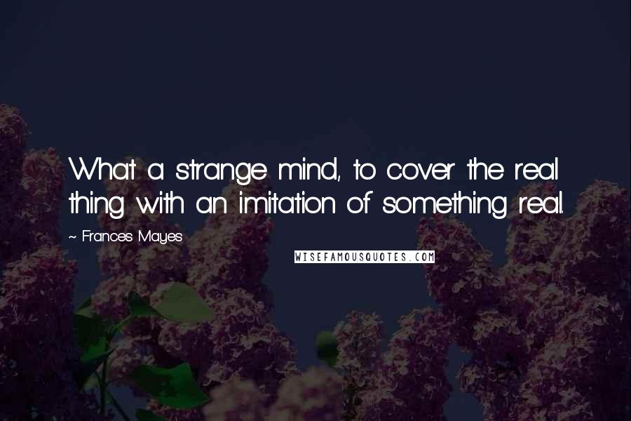 Frances Mayes Quotes: What a strange mind, to cover the real thing with an imitation of something real.