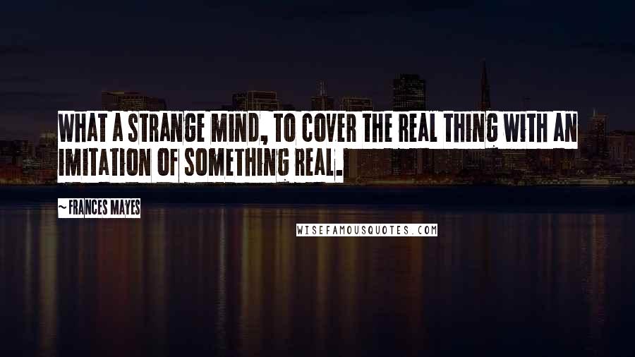 Frances Mayes Quotes: What a strange mind, to cover the real thing with an imitation of something real.