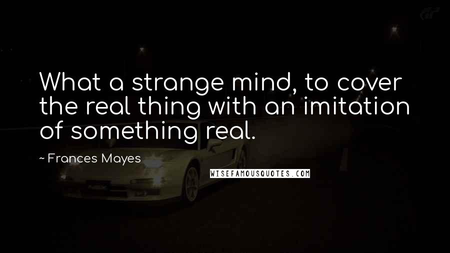 Frances Mayes Quotes: What a strange mind, to cover the real thing with an imitation of something real.