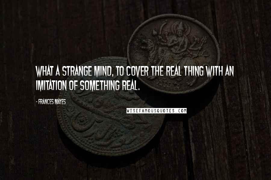 Frances Mayes Quotes: What a strange mind, to cover the real thing with an imitation of something real.