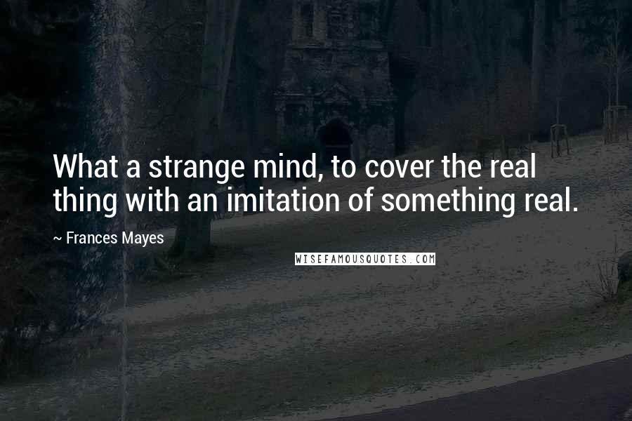 Frances Mayes Quotes: What a strange mind, to cover the real thing with an imitation of something real.