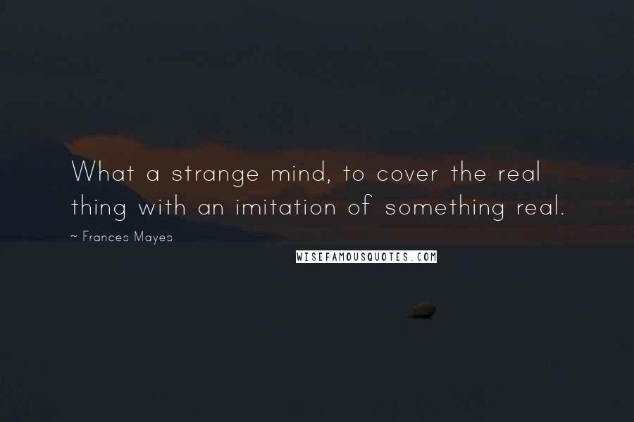 Frances Mayes Quotes: What a strange mind, to cover the real thing with an imitation of something real.