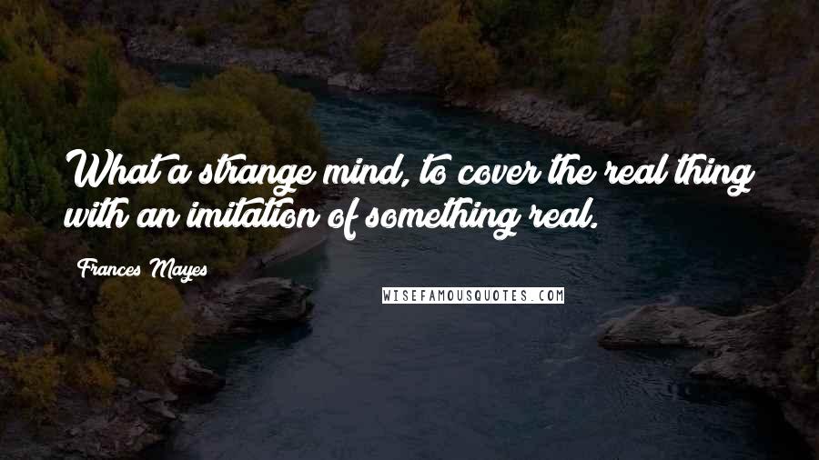 Frances Mayes Quotes: What a strange mind, to cover the real thing with an imitation of something real.