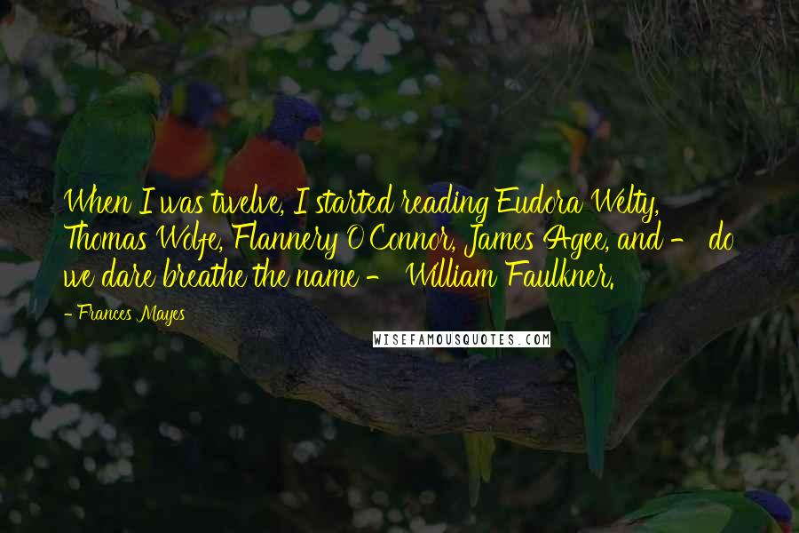 Frances Mayes Quotes: When I was twelve, I started reading Eudora Welty, Thomas Wolfe, Flannery O'Connor, James Agee, and - do we dare breathe the name - William Faulkner.