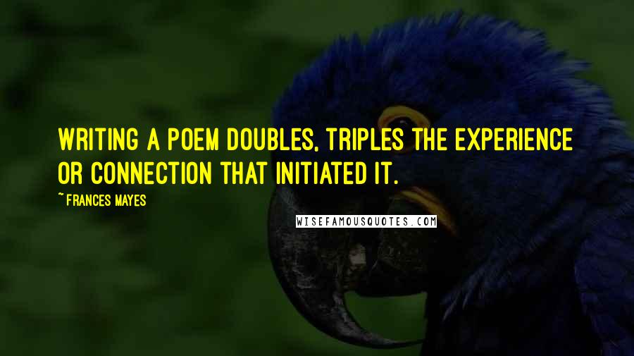 Frances Mayes Quotes: Writing a poem doubles, triples the experience or connection that initiated it.