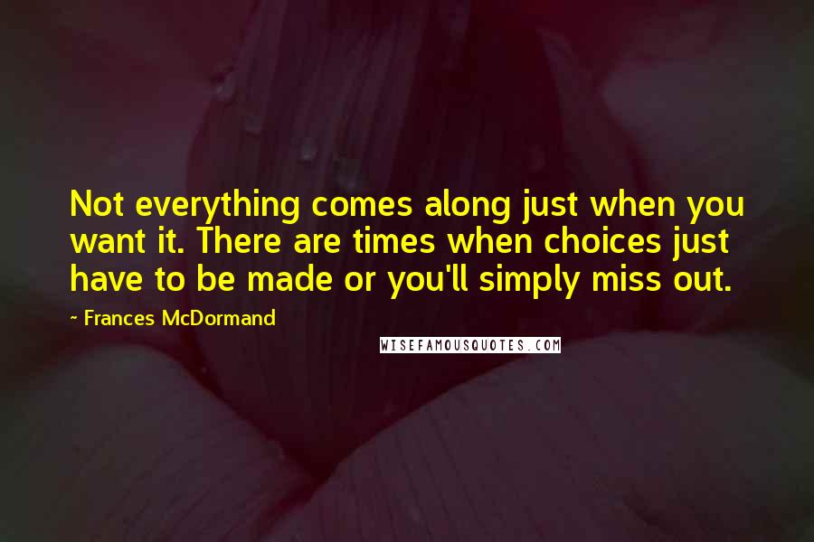 Frances McDormand Quotes: Not everything comes along just when you want it. There are times when choices just have to be made or you'll simply miss out.