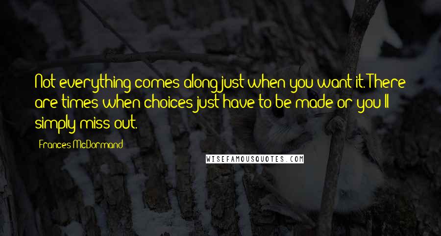 Frances McDormand Quotes: Not everything comes along just when you want it. There are times when choices just have to be made or you'll simply miss out.