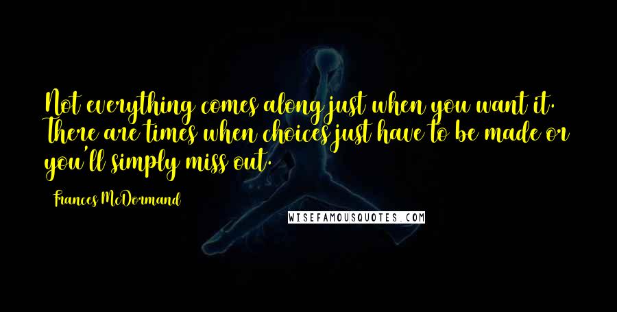 Frances McDormand Quotes: Not everything comes along just when you want it. There are times when choices just have to be made or you'll simply miss out.