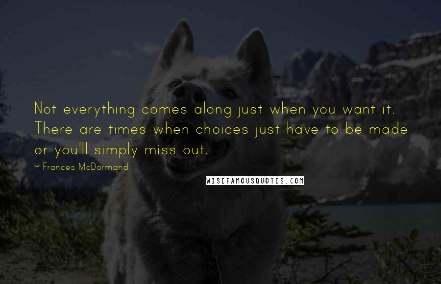 Frances McDormand Quotes: Not everything comes along just when you want it. There are times when choices just have to be made or you'll simply miss out.