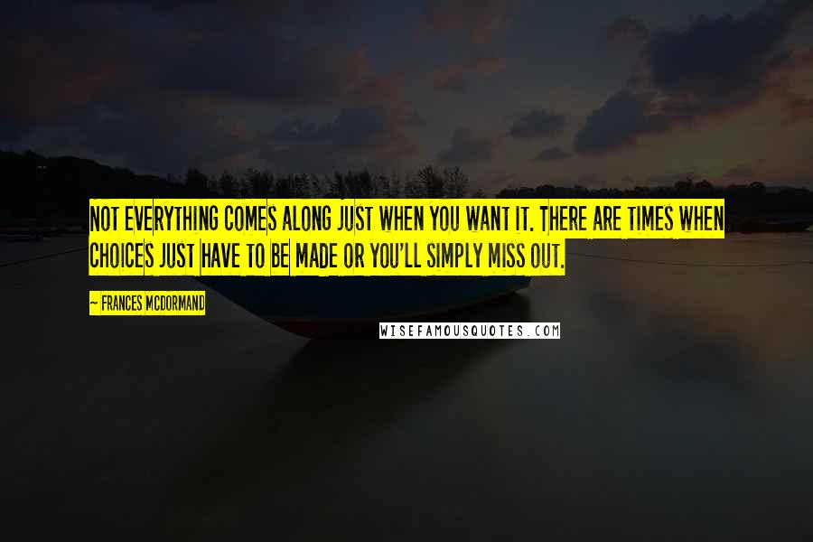 Frances McDormand Quotes: Not everything comes along just when you want it. There are times when choices just have to be made or you'll simply miss out.