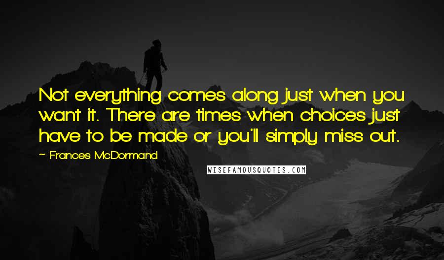 Frances McDormand Quotes: Not everything comes along just when you want it. There are times when choices just have to be made or you'll simply miss out.