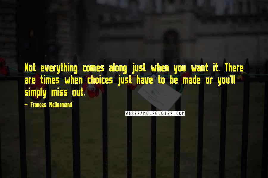 Frances McDormand Quotes: Not everything comes along just when you want it. There are times when choices just have to be made or you'll simply miss out.