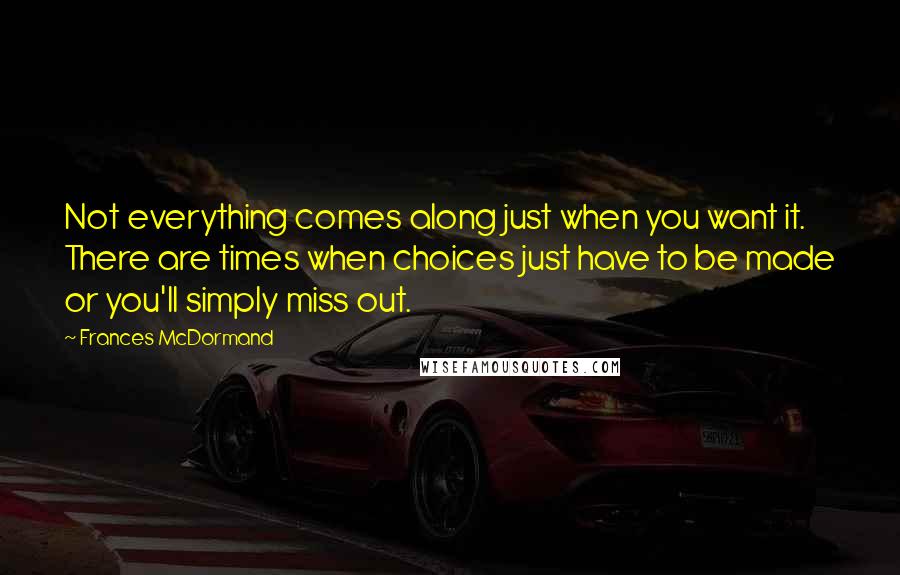 Frances McDormand Quotes: Not everything comes along just when you want it. There are times when choices just have to be made or you'll simply miss out.