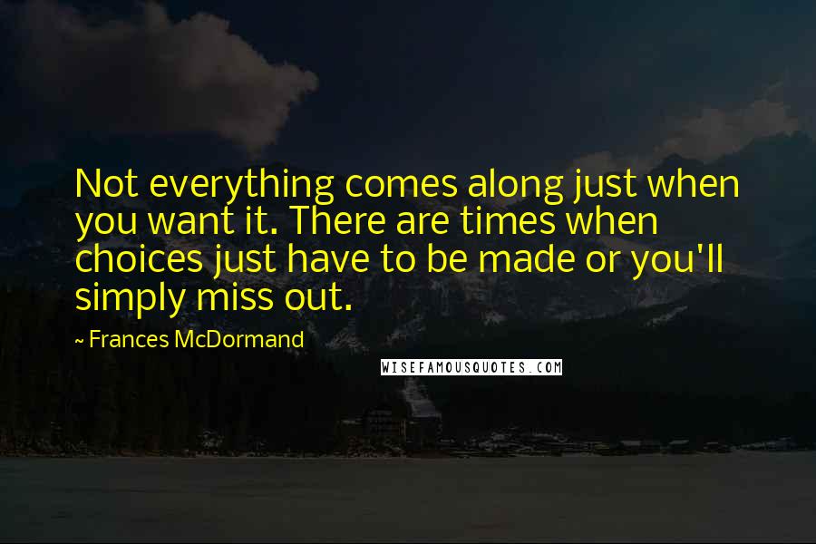 Frances McDormand Quotes: Not everything comes along just when you want it. There are times when choices just have to be made or you'll simply miss out.