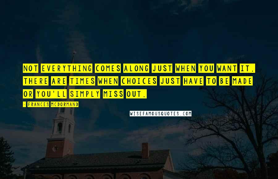 Frances McDormand Quotes: Not everything comes along just when you want it. There are times when choices just have to be made or you'll simply miss out.