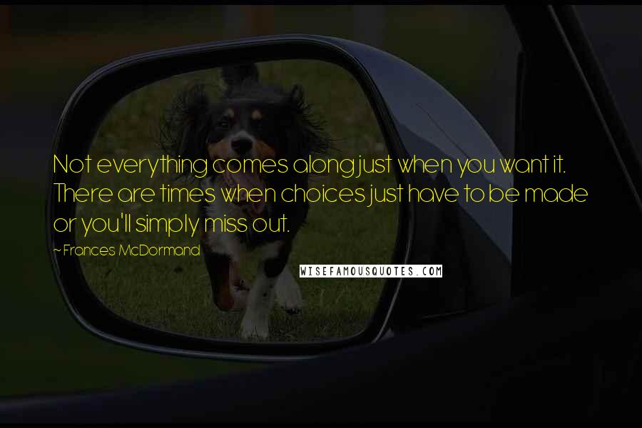 Frances McDormand Quotes: Not everything comes along just when you want it. There are times when choices just have to be made or you'll simply miss out.