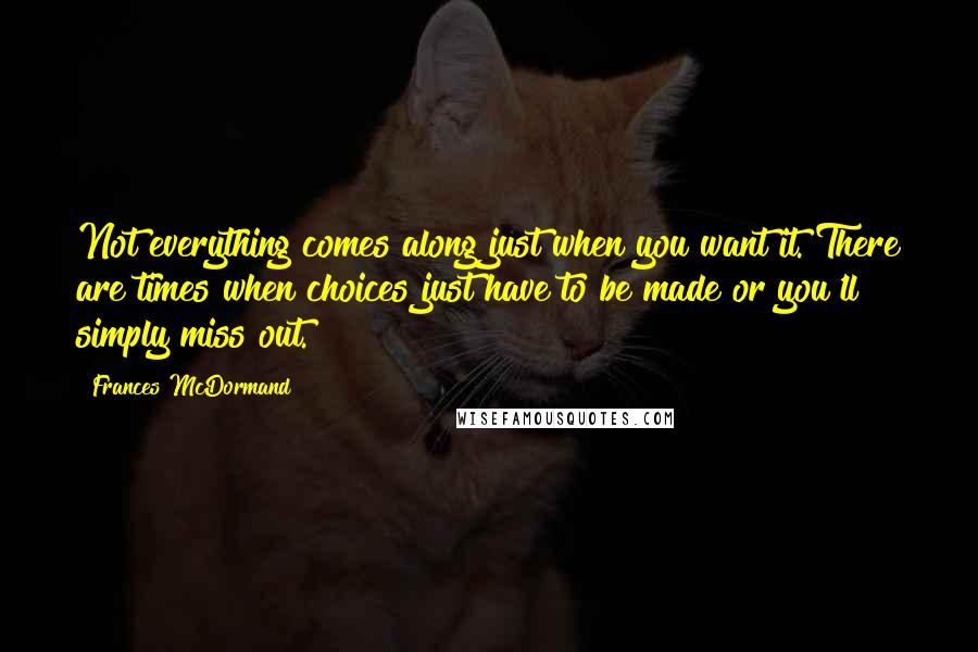 Frances McDormand Quotes: Not everything comes along just when you want it. There are times when choices just have to be made or you'll simply miss out.